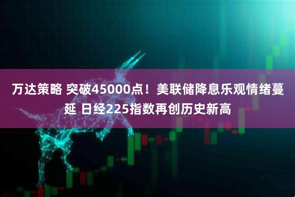 万达策略 突破45000点！美联储降息乐观情绪蔓延 日经225指数再创历史新高