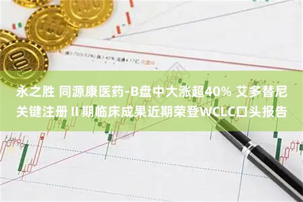 永之胜 同源康医药-B盘中大涨超40% 艾多替尼关键注册Ⅱ期临床成果近期荣登WCLC口头报告