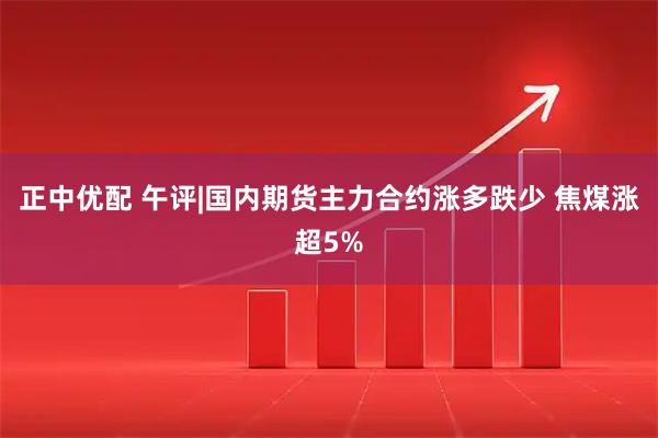 正中优配 午评|国内期货主力合约涨多跌少 焦煤涨超5%