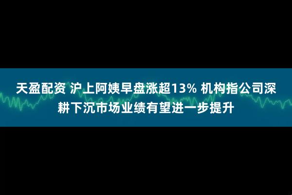 天盈配资 沪上阿姨早盘涨超13% 机构指公司深耕下沉市场业绩有望进一步提升