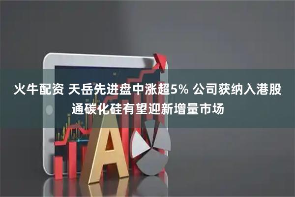 火牛配资 天岳先进盘中涨超5% 公司获纳入港股通碳化硅有望迎新增量市场