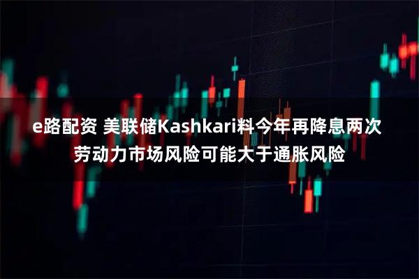 e路配资 美联储Kashkari料今年再降息两次 劳动力市场风险可能大于通胀风险