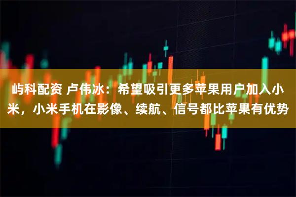 屿科配资 卢伟冰：希望吸引更多苹果用户加入小米，小米手机在影像、续航、信号都比苹果有优势