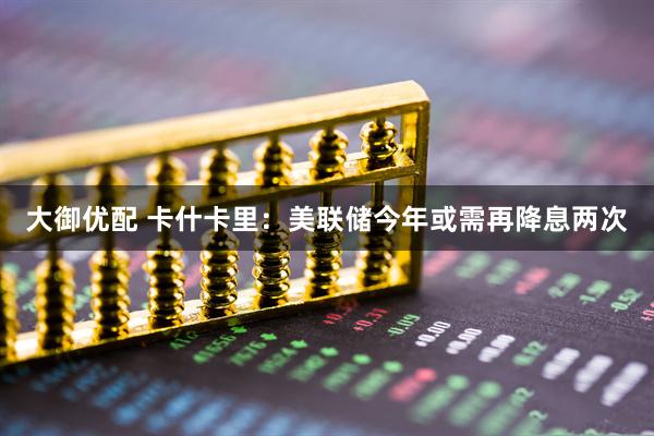 大御优配 卡什卡里：美联储今年或需再降息两次