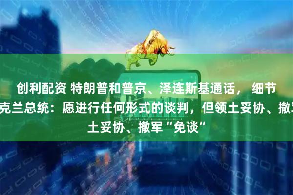 创利配资 特朗普和普京、泽连斯基通话， 细节很多！乌克兰总统：愿进行任何形式的谈判，但领土妥协、撤军“免谈”