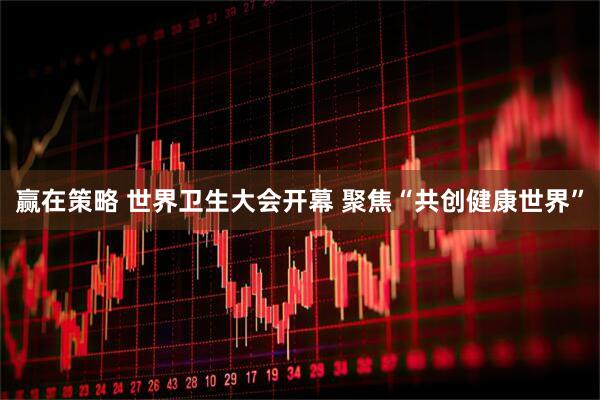 赢在策略 世界卫生大会开幕 聚焦“共创健康世界”
