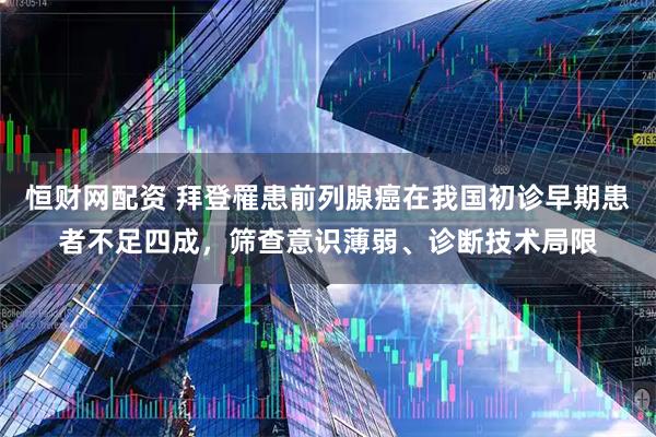 恒财网配资 拜登罹患前列腺癌在我国初诊早期患者不足四成，筛查意识薄弱、诊断技术局限