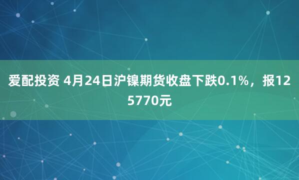 爱配投资 4月24日沪镍期货收盘下跌0.1%，报125770元