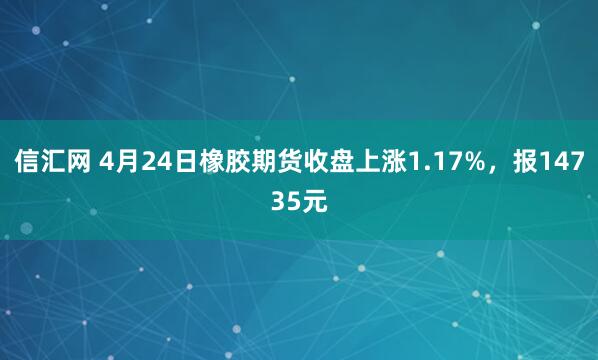 信汇网 4月24日橡胶期货收盘上涨1.17%，报14735元