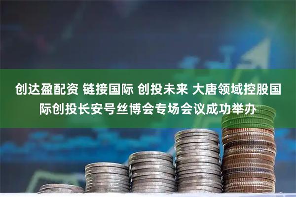 创达盈配资 链接国际 创投未来 大唐领域控股国际创投长安号丝博会专场会议成功举办