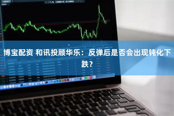 博宝配资 和讯投顾华乐：反弹后是否会出现钝化下跌？