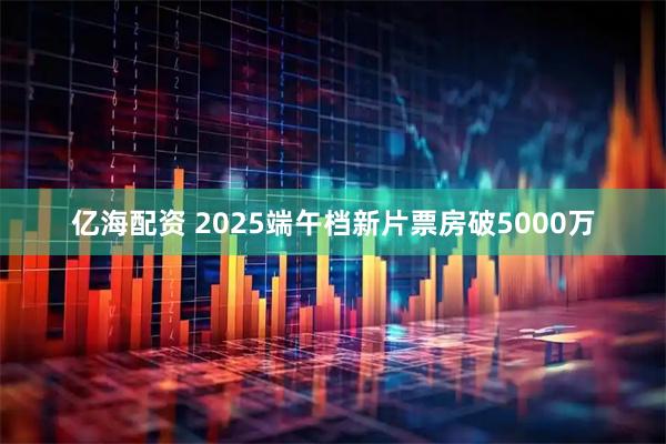 亿海配资 2025端午档新片票房破5000万