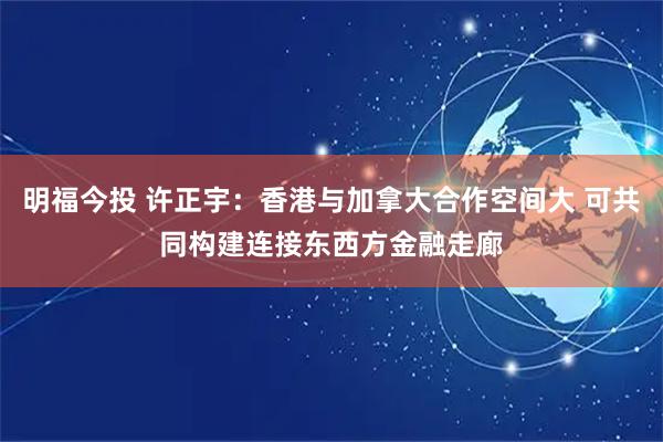 明福今投 许正宇：香港与加拿大合作空间大 可共同构建连接东西方金融走廊