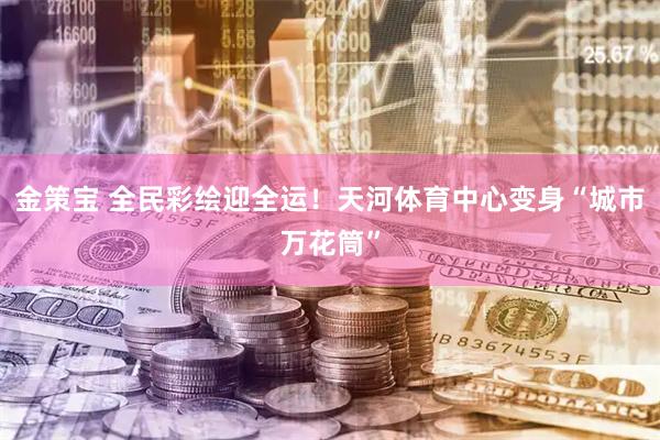 金策宝 全民彩绘迎全运！天河体育中心变身“城市万花筒”