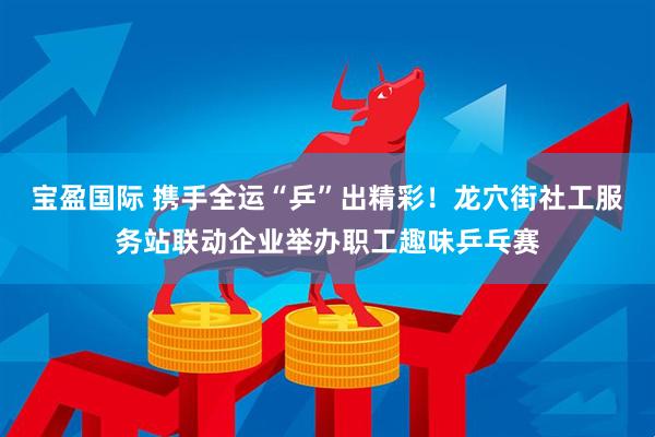 宝盈国际 携手全运“乒”出精彩！龙穴街社工服务站联动企业举办职工趣味乒乓赛