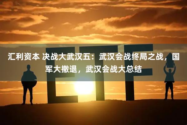 汇利资本 决战大武汉五：武汉会战终局之战，国军大撤退，武汉会战大总结