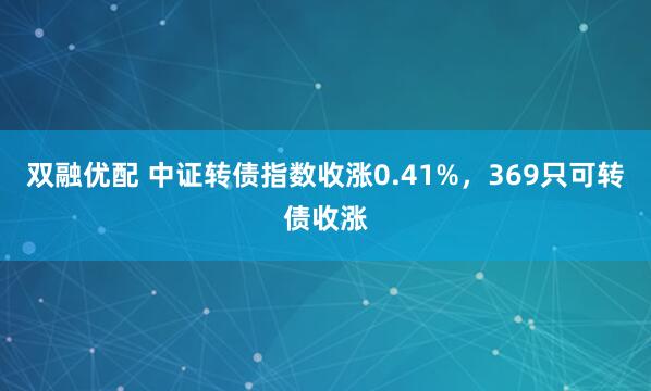 双融优配 中证转债指数收涨0.41%，369只可转债收涨