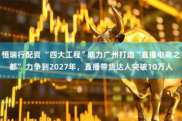 恒瑞行配资 “四大工程”助力广州打造“直播电商之都” 力争到2027年，直播带货达人突破10万人