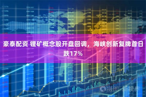 豪泰配资 锂矿概念股开盘回调，海峡创新复牌首日跌17%