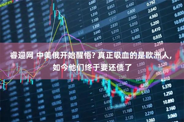 睿迎网 中美俄开始醒悟? 真正吸血的是欧洲人, 如今他们终于要还债了