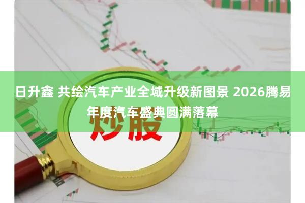 日升鑫 共绘汽车产业全域升级新图景 2026腾易年度汽车盛典圆满落幕