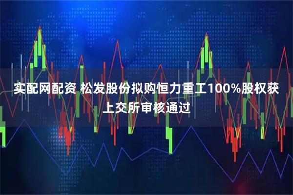 实配网配资 松发股份拟购恒力重工100%股权获上交所审核通过