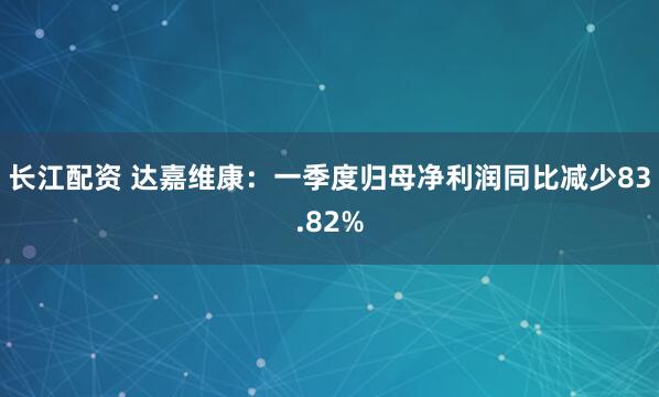 长江配资 达嘉维康：一季度归母净利润同比减少83.82%