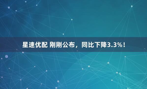 星速优配 刚刚公布，同比下降3.3%！