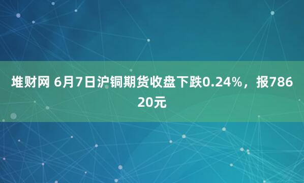 堆财网 6月7日沪铜期货收盘下跌0.24%，报78620元