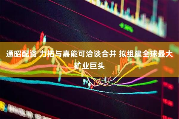 通昭配资 力拓与嘉能可洽谈合并 拟组建全球最大矿业巨头