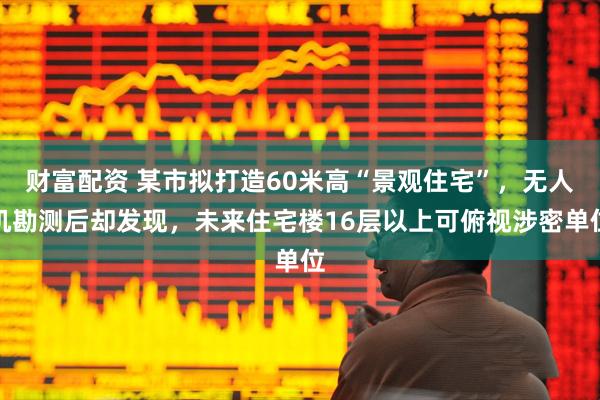 财富配资 某市拟打造60米高“景观住宅”，无人机勘测后却发现，未来住宅楼16层以上可俯视涉密单位