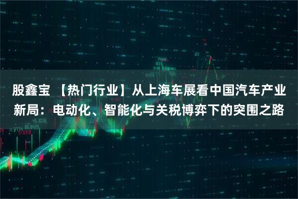 股鑫宝 【热门行业】从上海车展看中国汽车产业新局：电动化、智能化与关税博弈下的突围之路