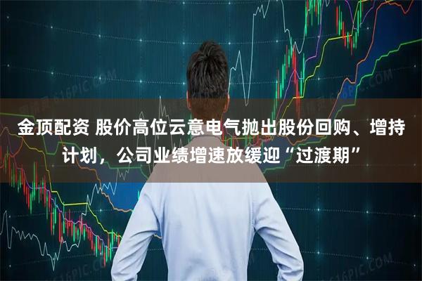金顶配资 股价高位云意电气抛出股份回购、增持计划，公司业绩增速放缓迎“过渡期”