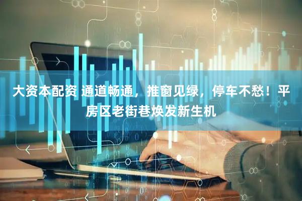 大资本配资 通道畅通，推窗见绿，停车不愁！平房区老街巷焕发新生机