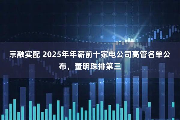 京融实配 2025年年薪前十家电公司高管名单公布，董明珠排第三