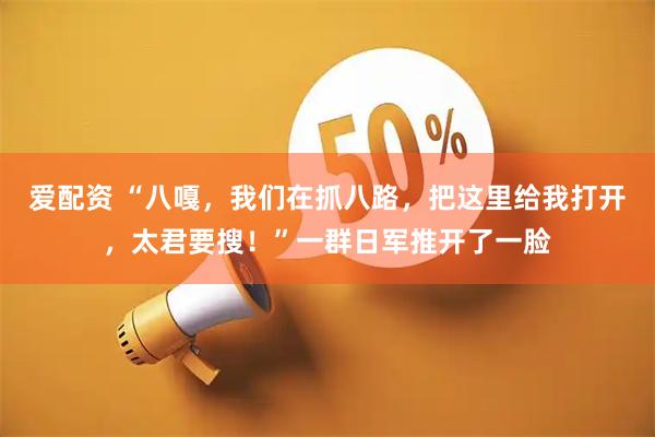爱配资 “八嘎，我们在抓八路，把这里给我打开，太君要搜！”一群日军推开了一脸