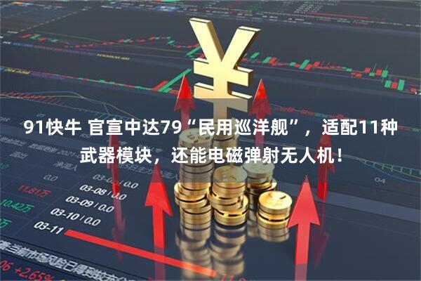 91快牛 官宣中达79“民用巡洋舰”,适配11种武器模块,还能电磁弹射无人机!